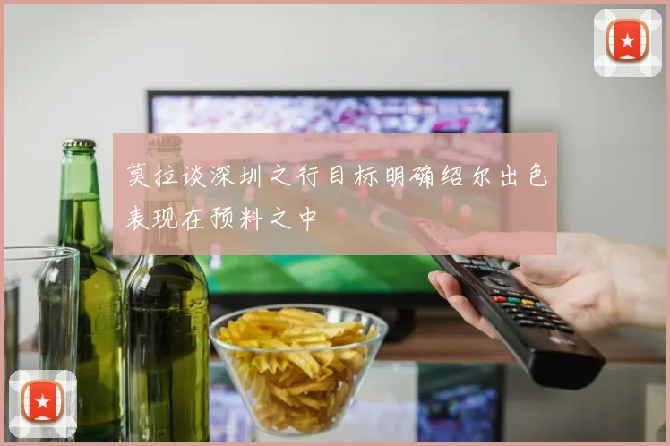莫拉谈深圳之行目标明确绍尔出色表现在预料之中