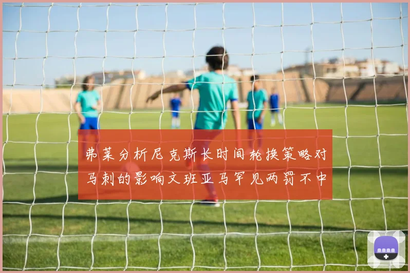 弗莱分析尼克斯长时间轮换策略对马刺的影响文班亚马罕见两罚不中引发关注