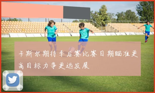 卡斯尔期待季后赛比赛日期瞄准更高目标力争更远发展