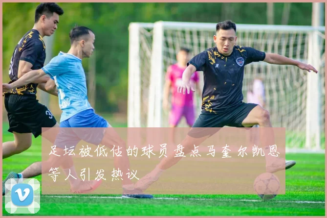 足坛被低估的球员盘点马奎尔凯恩等人引发热议