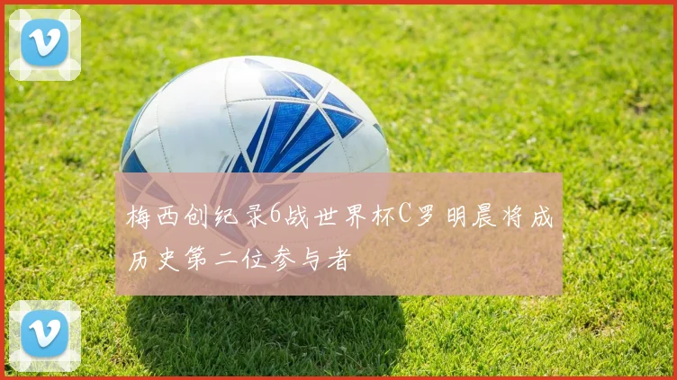 梅西创纪录6战世界杯C罗明晨将成历史第二位参与者