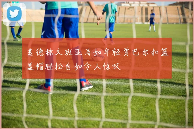 基德称文班亚马如年轻贾巴尔扣篮盖帽轻松自如令人惊叹