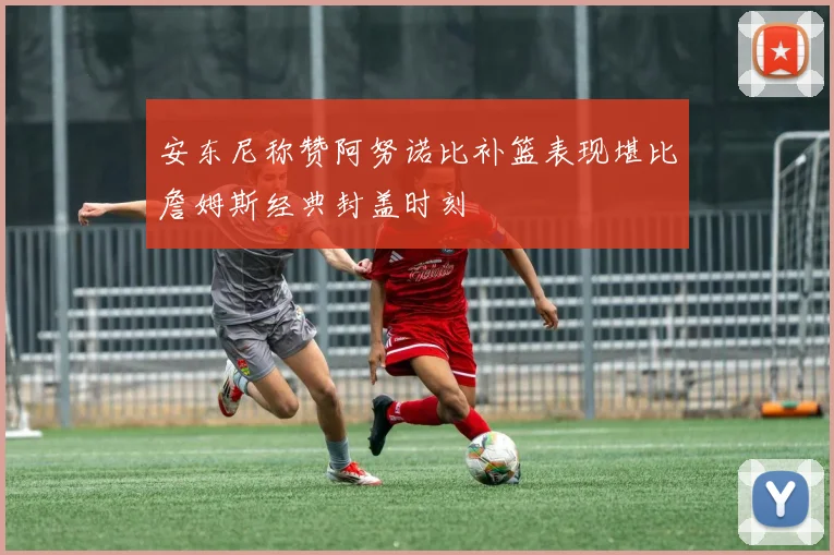 安东尼称赞阿努诺比补篮表现堪比詹姆斯经典封盖时刻
