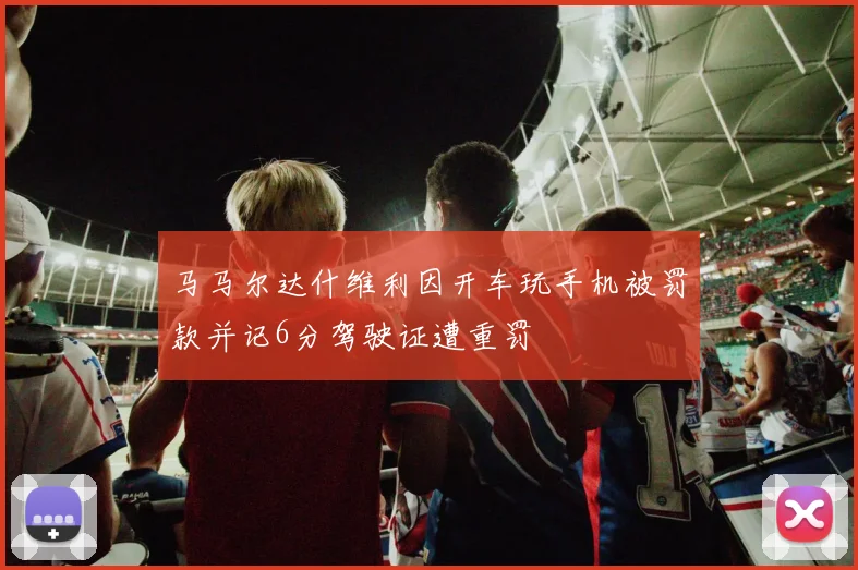 马马尔达什维利因开车玩手机被罚款并记6分驾驶证遭重罚