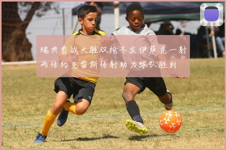 瑞典首战大胜双枪齐发伊萨克一射两传约克雷斯传射助力球队胜利