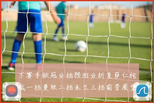 下赛季欧冠分档预测分析皇萨仁枪城一档曼联二档米兰三档前景展望