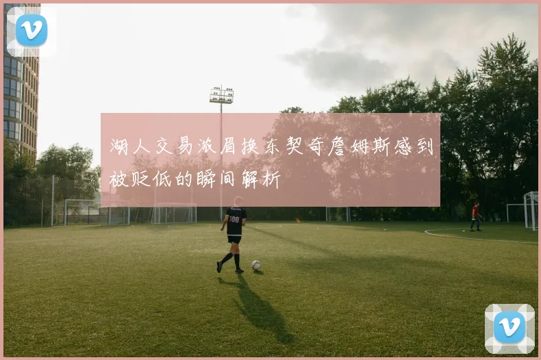湖人交易浓眉换东契奇詹姆斯感到被贬低的瞬间解析