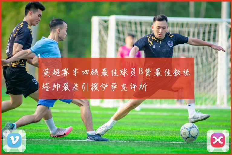英超赛季回顾最佳球员B费最佳教练塔帅最差引援伊萨克评析