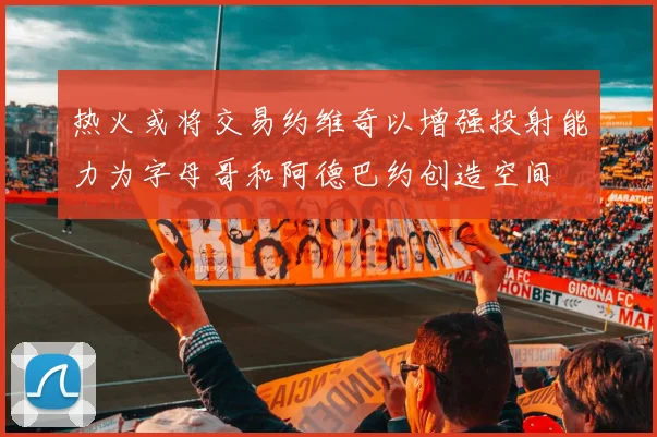 热火或将交易约维奇以增强投射能力为字母哥和阿德巴约创造空间