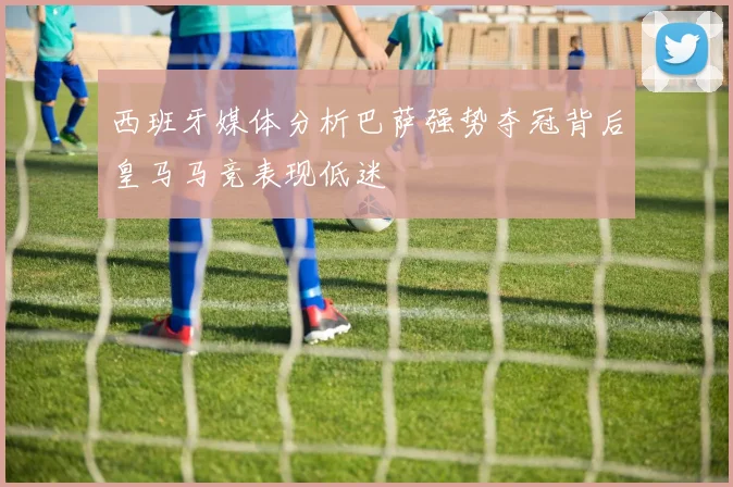 西班牙媒体分析巴萨强势夺冠背后皇马马竞表现低迷