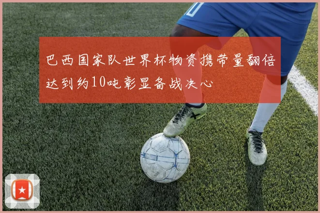 巴西国家队世界杯物资携带量翻倍达到约10吨彰显备战决心