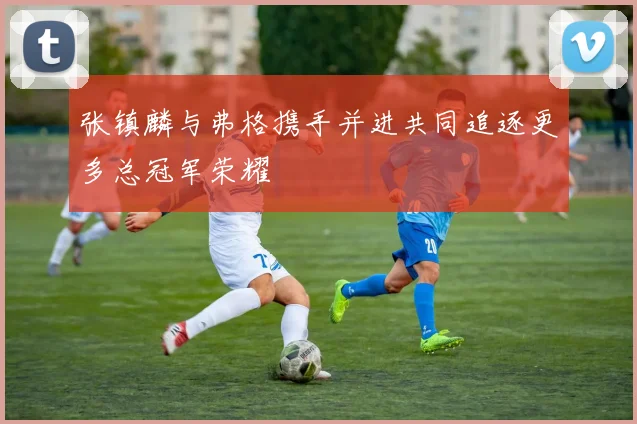 张镇麟与弗格携手并进共同追逐更多总冠军荣耀