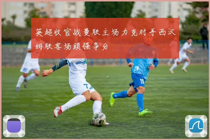 英超收官战曼联主场力克对手西汉姆联客场顽强争分