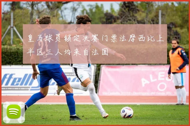 皇马球员锁定决赛门票法摩西比上半区三人均来自法国