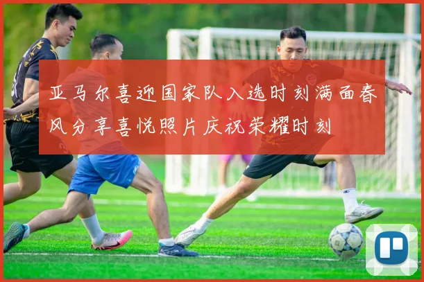 亚马尔喜迎国家队入选时刻满面春风分享喜悦照片庆祝荣耀时刻