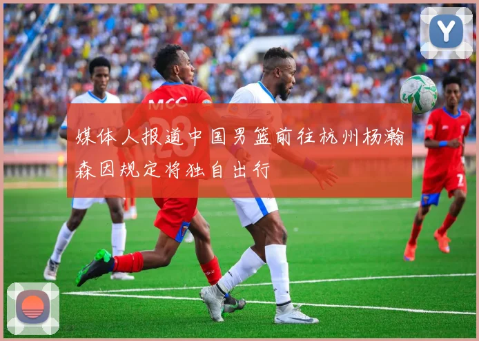 媒体人报道中国男篮前往杭州杨瀚森因规定将独自出行