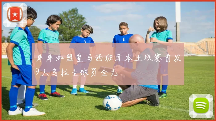 库库加盟皇马西班牙本土联赛首发9人乌拉圭球员全无