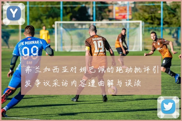 弗兰加西亚对姆巴佩的跑动批评引发争议采访内容遭曲解与误读