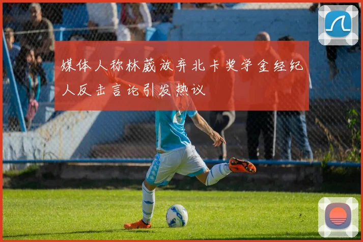 媒体人称林葳放弃北卡奖学金经纪人反击言论引发热议