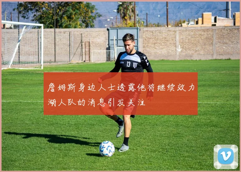 詹姆斯身边人士透露他将继续效力湖人队的消息引发关注
