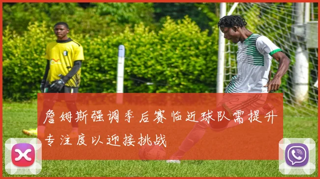 詹姆斯强调季后赛临近球队需提升专注度以迎接挑战