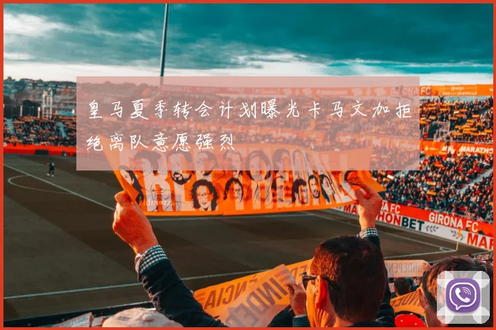 皇马夏季转会计划曝光卡马文加拒绝离队意愿强烈
